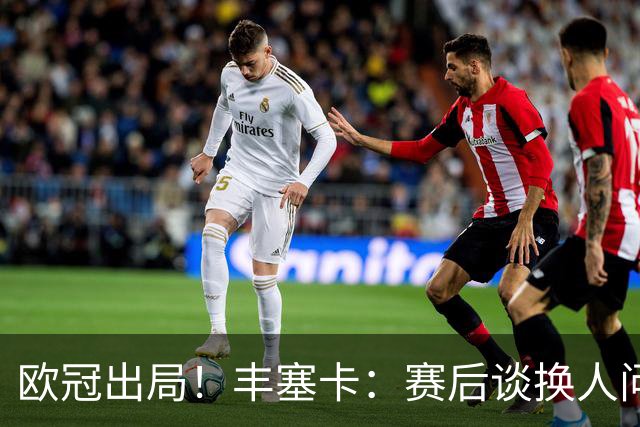 欧冠出局！丰塞卡：赛后谈换人问题很容易，也许我是个糟糕的教练